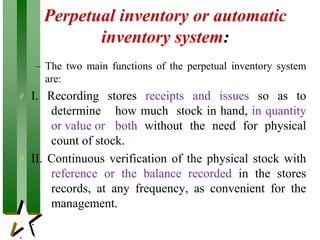 Perpetual inventory or automatic
inventory system:
– The two main functions of the perpetual inventory system
are:
 I. Recording stores receipts and issues so as to
determine how much stock in hand, in quantity
or value or both without the need for physical
count of stock.
 II. Continuous verification of the physical stock with
reference or the balance recorded in the stores
records, at any frequency, as convenient for the
management.
 :
 