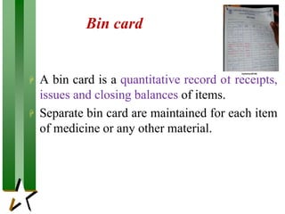 Bin card
 A bin card is a quantitative record of receipts,
issues and closing balances of items.
 Separate bin card are maintained for each item
of medicine or any other material.
 