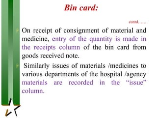 Bin card:
contd……
 On receipt of consignment of material and
medicine, entry of the quantity is made in
the receipts column of the bin card from
goods received note.
 Similarly issues of materials /medicines to
various departments of the hospital /agency
materials are recorded in the “issue”
column.
 