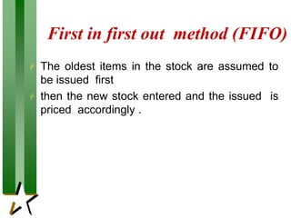 First in first out method (FIFO)
 The oldest items in the stock are assumed to
be issued first
 then the new stock entered and the issued is
priced accordingly .
 