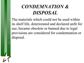 CONDEMNATION &
DISPOSAL
 The materials which could not be used within
its shelf life, deteriorated and declared unfit for
use, became obsolete or banned due to legal
provisions are considered for condemnation or
disposal.

 
