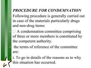 PROCEDURE FOR CONDEMNATION
 Following procedure is generally carried out
in case of the materials particularly drugs
and non-drug items:
 A condemnation committee comprising
of three or more members is constituted by
the competent authority.
 the terms of reference of the committee
are:
 i. To go in details of the reasons as to why
this situation has occurred.
 