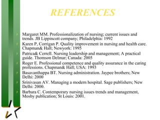 REFERENCES
 Margaret MM. Professionalization of nursing; current issues and
trends. JB Lippincott company; Philadelphia: 1992
 Karen P, Corrigan P. Quality improvement in nursing and health care.
Chapman& Hall; Newyork: 1995
 Patrica& Cerrell. Nursing leadership and management; A practical
guide. Thomson Delmar; Canada: 2005
 Roger E. Professional competence and quality assurance in the caring
professions. Chapman& Hall; USA: 1993
 Basavanthappa BT. Nursing administration. Jaypee brothers; New
Delhi: 2000
 Srinivasan AV. Managing a modern hospital. Sage publishers; New
Delhi: 2000.
 Barbara C. Contemporary nursing issues trends and management,
Mosby publication; St Louis: 2001.
 