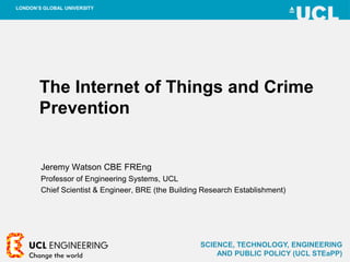SCIENCE, TECHNOLOGY, ENGINEERING
AND PUBLIC POLICY (UCL STEaPP)
LONDON’S GLOBAL UNIVERSITY
The Internet of Things and Crime
Prevention
Jeremy Watson CBE FREng
Professor of Engineering Systems, UCL
Chief Scientist & Engineer, BRE (the Building Research Establishment)
 