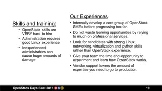 10
Skills and training:
Our Experiences
• Internally develop a core group of OpenStack
SMEs before progressing too far.
• Do not waste learning opportunities by relying
to much on professional services.
• Look for candidates with strong Linux,
networking, virtualization and python skills
rather than OpenStack experience.
• Give your team the time and opportunity to
experiment and learn how OpenStack works.
• Vendor support lowers the amount of
expertise you need to go to production.
• OpenStack skills are
VERY hard to hire
• Administration requires
good Linux experience
• Inexperienced
administrators can
cause huge amounts of
damage
 