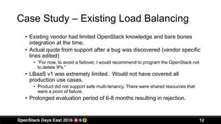 Case Study – Existing Load Balancing
• Existing vendor had limited OpenStack knowledge and bare bones
integration at the time.
• Actual quote from support after a bug was discovered (vendor specific
lines edited)
• “For now, to avoid a failover, I would recommend to program the OpenStack not
to delete IPs.”
• LBaaS v1 was extremely limited. Would not have covered all
production use cases.
• Product did not support safe multi-tenancy. There were shared resources that
were a point of failure.
• Prolonged evaluation period of 6-8 months resulting in rejection.
12
 