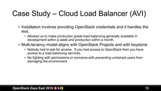 Case Study – Cloud Load Balancer (AVI)
• Installation involves providing OpenStack credentials and it handles the
rest.
• Allowed us to make production grade load balancing generally available in
development within a week and produciton within a month.
• Multi-tenancy model aligns with OpenStack Projects and with keystone
• Nobody had to ask for access. If you had access to OpenStack then you have
access to a load balancing services.
• No fighting with permissions or concerns with preventing untrained users from
damaging the environment.
13
 
