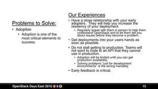 15
Problems to Solve:
Our Experiences
• Have a close relationship with your early
adopters. They will help you increase the
resiliency of your deployment.
• Regularly speak with them in person to help them
understand OpenStack and to let them tell you
about issues before they become a problem.
• Get deployments into your users hands as
soon as possible.
• Do not stall getting to production. Teams will
not want to code to an API that they cannot
use in production.
• Adoption will be limited until you can get
production availability.
• Solving problems “just for development
environments” is the wrong mentality.
• Early feedback is critical.
• Adoption
• Adoption is one of the
most critical elements to
success.
 