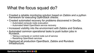What the focus squad do?
• Created a reliable monitoring solution based on Zabbix and a python
framework for executing OpenStack checks.
• Created automated recovery for problems discovered in DevQa.
• Automated compute node evacuation
• Automated failed OpenStack service recovery
• Increased visibility into the environment with Zabbix and Grafana.
• Automated common operational tasks to push button jobs in
Rundeck.
• Taking a compute or control node out of service
• Restarting OpenStack services
• Deployed all production OpenStack, Zabbix and Rundeck
infrastructure.
22
 