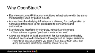 Why OpenStack?
• Easy to consume API that commoditizes infrastructure with the same
methodology used by public clouds.
• Abstraction of underlying infrastructure allowing for configuration or
hardware differences to not propagate to consumers and
automation.
• Standardized interface for compute, network and storage
• When software supports OpenStack it tends to “just work”
• Allows us to build an IaaS platform fit for live services and safely
hand out access to diverse teams through built in project isolation.
• Prefer to tell consumers that “if you break it then it is our fault” rather than
giving them a long list of things that they should never do.
4
 