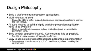 6
Design Philosophy
• Build a platform to run production applications.
• Multi-tenant at its core
• Should be able to safely support development and operations teams sharing
the same cloud.
• All tools needed to build a highly available production application
need to be available
• Good enough for development but not production is not an acceptable
permanent state.
• Build general purpose solutions. Customize as little as possible.
• Provide an easy menu of infrastructure offerings
• Easy to use solution with safeguards to encourage experimentation
• Development is easier when you don’t need to worry about breaking the
environment
 