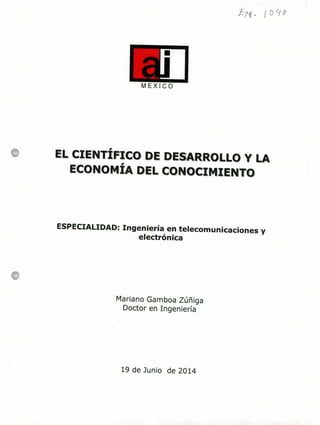 MEXICO
EL CIENTÍFICO DE DESARROLLO Y LA
ECONOMÍA DEL CONOCIMIENTO
ESPECIALIDAD: Ingeniería en telecomunicaciones y
electrónica
Mariano Gamboa Zúñiga
Doctor en Ingeniería
19 de Junio de 2014
 