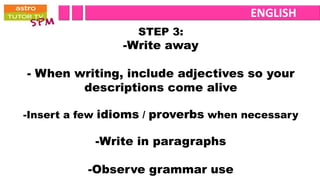 ENGLISH
                   STEP 3:
                -Write away

- When writing, include adjectives so your
        descriptions come alive

-Insert a few idioms / proverbs when necessary

            -Write in paragraphs

          -Observe grammar use
 