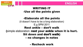 ENGLISH
                   WRITING IT
             -Use all the points given

             -Elaborate all the points
          (it doesn’t have to be a long elaboration)
                        E.g SPM 2011
               Rest ankle – don’t walk
(simple elaboration: rest your ankle when it is hurt.
              Sit down and don’t walk)
                – no changes in notes

                   - Recheck work
 