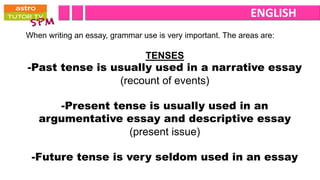 ENGLISH
When writing an essay, grammar use is very important. The areas are:

                                TENSES
-Past tense is usually used in a narrative essay
                (recount of events)

      -Present tense is usually used in an
   argumentative essay and descriptive essay
                  (present issue)

 -Future tense is very seldom used in an essay
 