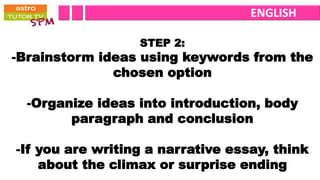 ENGLISH

                  STEP 2:
-Brainstorm ideas using keywords from the
              chosen option

  -Organize ideas into introduction, body
        paragraph and conclusion

-If you are writing a narrative essay, think
    about the climax or surprise ending
 