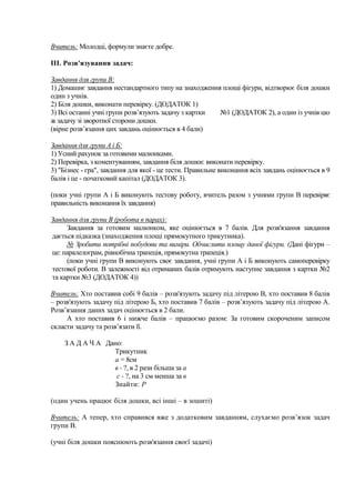 Вчитель: Молодці, формули знаєте добре.
III. Розв'язування задач:
Завдання для групи В:
1) Домашнє завдання нестандартного типу на знаходження площі фігури, відтворює біля дошки
один з учнів.
2) Біля дошки, виконати перевірку. (ДОДАТОК 1)
3) Всі останні учні групи розв’язують задачу з картки
№1 (ДОДАТОК 2), а один із учнів цю
ж задачу зі зворотної сторони дошки.
(вірне розв’язання цих завдань оцінюється в 4 бали)
Завдання для групи А і Б:
1) Усний рахунок за готовими малюнками.
2) Перевірка, з коментуванням, завдання біля дошки: виконати перевірку.
3) "Бізнес - гра", завдання для якої - це тести. Правильне виконання всіх завдань оцінюється в 9
балів і це - початковий капітал (ДОДАТОК 3).
(поки учні групи А і Б виконують тестову роботу, вчитель разом з учнями групи В перевіряє
правильність виконання їх завдання)
Завдання для групи В (робота в парах):
Завдання за готовим малюнком, яке оцінюється в 7 балів. Для розв'язання завдання
дається підказка (знаходження площі прямокутного трикутника).
№ Зробити потрібні побудови та виміри. Обчислити площу даної фігури. (Дані фігури –
це: паралелограм, рівнобічна трапеція, прямокутна трапеція.)
(поки учні групи В виконують своє завдання, учні групи А і Б виконують самоперевірку
тестової роботи. В залежності від отриманих балів отримують наступне завдання з картки №2
та картки №3 (ДОДАТОК 4))
Вчитель: Хто поставив собі 9 балів – розв'язують задачу під літерою В, хто поставив 8 балів
– розв'язують задачу під літерою Б, хто поставив 7 балів – розв’язують задачу під літерою А.
Розв’язання даних задач оцінюється в 2 бали.
А хто поставив 6 і нижче балів – працюємо разом: За готовим скороченим записом
скласти задачу та розв’язати її.
З А Д А Ч А Дано:
Трикутник
а = 8см
в - ?, в 2 рази більша за а
с - ?, на 3 см менша за в
Знайти: Р
(один учень працює біля дошки, всі інші – в зошиті)
Вчитель: А тепер, хто справився вже з додатковим завданням, слухаємо розв’язок задач
групи В.
(учні біля дошки пояснюють розв'язання своєї задачі)

 