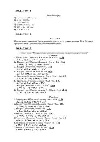 ДОДАТОК 1
Виконай перевірку:
1) 12 кв.см = 1200 кв.мм;
2) 6 га = 60000 а;
3) 3 а= 100кв.м;
4) 340000 кв.м = 34 га;
5) 200 кв.дм = 20 кв.м;
6) 7 га 4 а = 74 а.
ДОДАТОК 2
Картка №1
Одна сторона трикутника в 3 рази довша від другої, а третя сторона дорівнює 19см. Периметр
трикутника 43см. Обчислити невідомі сторони трикутника.
ДОДАТОК 3
Тести з теми: "Площа та периметр прямокутника, квадрата та трикутника"
I варіант
1. Прямокутник. Обчислити S, якщо а = 5м, в = 8м. (1 б.)
а) 40 м2; б) 13 м2; в)26 м2; г) 14 м2.
2. Прямокутник. Обчислити Р, якщо а = 5см, в = 4см. (1 б.)
а) 30 см; 6) 18 см; в) 20 см; г) 9 см.
3. Квадрат. Обчислити S, якщо а = 7м. (1б.)
а) 14 м2; б) 28 м2; в) 49 м2; г) 54 м2.
4. Квадрат. Обчислити Р, якщо а = 9дм. (1 б.)
а) 81 дм; б) 18 дм; в) 14 дм; г) 36 дм.
5. Трикутник. Обчислити Р, якщо а = 9см, в = 7см, с = 5см. (1б)
а) 16 см; б) 12 см; в) 14 см; г) 21 см.
6. Трикутник. Обчислити S, якщо а = 6м, h = 3м. (1 б.)
а) 19 м2; б) 18 м2; в) 9 м2; г) 24 м2.
7. Квадрат. Обчислити Р, якщо S = 16м2. (1 б.)
а) 4 м; б) 16 м; в) 10 м; г) 8 м.
8. Прямокутник. Обчислити а, якщо Р = 100м, в = 34м. (2 б.)
а) 16 м; б) 52 м; в) 25 м; г) 66 м.
II варіант
1. Прямокутник. Обчислити S, якщо а = 4м, в = 8м. (1 б.)
а) 24 м2; б) 16 м2; в) 12 м2; г) 32 м2.
2. Прямокутник. Обчислити Р, якщо а = 6см, в = 5см. (1 б.)
а) 11 см; б) 30 см; в) 22 см; г) 70 см.
3. Квадрат. Обчислити S, якщо а = 4м. (1 б.)
а) 8 м2; б) 16 м2; в) 36 м2; г) 32 м2.
4. Квадрат. Обчислити Р, якщо а = 5дм. (1 б.)
а) 20 дм; б) 25 дм; в) 9 дм; г) 10 дм.
5.Трикутник. Обчислити Р, якщо а =7см, в= 8см, с = 6см. (1б)
а) 21 см; б) 16 см; в) 240 см; г) 14 см.
6. Трикутник. Обчислити S, якщо а = 6м, h = 7м. (1 б.)
а) 42 м2; 6) 21 м2; в) 13 м2; г) 15 м2.
7. Квадрат. Обчислити Р, якщо S = 36м2. (1 б.)
а) 81 м2; б) 12 м2; в) 24 м2; г) 196 м2.

 