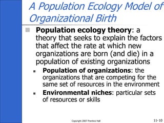 11-
Copyright 2007 Prentice Hall 10
A Population Ecology Model of
Organizational Birth
 Population ecology theory: a
theory that seeks to explain the factors
that affect the rate at which new
organizations are born (and die) in a
population of existing organizations
 Population of organizations: the
organizations that are competing for the
same set of resources in the environment
 Environmental niches: particular sets
of resources or skills
 