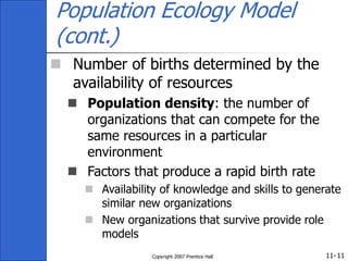 11-
Copyright 2007 Prentice Hall 11
Population Ecology Model
(cont.)
 Number of births determined by the
availability of resources
 Population density: the number of
organizations that can compete for the
same resources in a particular
environment
 Factors that produce a rapid birth rate
 Availability of knowledge and skills to generate
similar new organizations
 New organizations that survive provide role
models
 