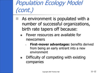 11-
Copyright 2007 Prentice Hall 12
Population Ecology Model
(cont.)
 As environment is populated with a
number of successful organizations,
birth rate tapers off because:
 Fewer resources are available for
newcomers
 First-mover advantages: benefits derived
from being an early entrant into a new
environment
 Difficulty of competing with existing
companies
 