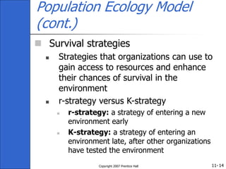 11-
Copyright 2007 Prentice Hall 14
Population Ecology Model
(cont.)
 Survival strategies
 Strategies that organizations can use to
gain access to resources and enhance
their chances of survival in the
environment
 r-strategy versus K-strategy
 r-strategy: a strategy of entering a new
environment early
 K-strategy: a strategy of entering an
environment late, after other organizations
have tested the environment
 