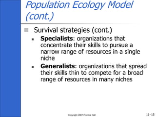 11-
Copyright 2007 Prentice Hall 15
Population Ecology Model
(cont.)
 Survival strategies (cont.)
 Specialists: organizations that
concentrate their skills to pursue a
narrow range of resources in a single
niche
 Generalists: organizations that spread
their skills thin to compete for a broad
range of resources in many niches
 