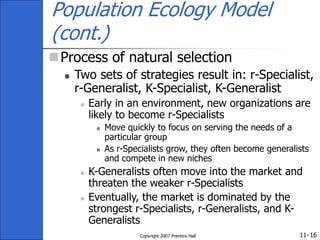 11-
Copyright 2007 Prentice Hall 16
Population Ecology Model
(cont.)
Process of natural selection
 Two sets of strategies result in: r-Specialist,
r-Generalist, K-Specialist, K-Generalist
 Early in an environment, new organizations are
likely to become r-Specialists
 Move quickly to focus on serving the needs of a
particular group
 As r-Specialists grow, they often become generalists
and compete in new niches
 K-Generalists often move into the market and
threaten the weaker r-Specialists
 Eventually, the market is dominated by the
strongest r-Specialists, r-Generalists, and K-
Generalists
 