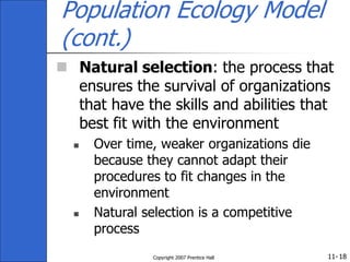 11-
Copyright 2007 Prentice Hall 18
Population Ecology Model
(cont.)
 Natural selection: the process that
ensures the survival of organizations
that have the skills and abilities that
best fit with the environment
 Over time, weaker organizations die
because they cannot adapt their
procedures to fit changes in the
environment
 Natural selection is a competitive
process
 