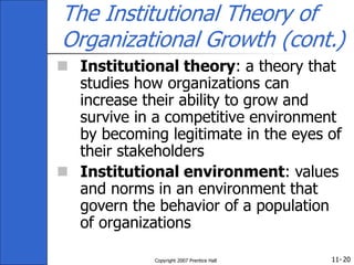 11-
Copyright 2007 Prentice Hall 20
The Institutional Theory of
Organizational Growth (cont.)
 Institutional theory: a theory that
studies how organizations can
increase their ability to grow and
survive in a competitive environment
by becoming legitimate in the eyes of
their stakeholders
 Institutional environment: values
and norms in an environment that
govern the behavior of a population
of organizations
 