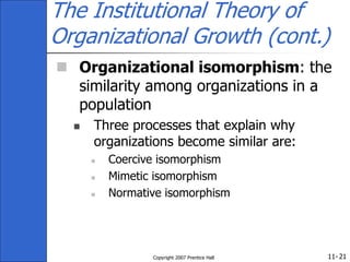 11-
Copyright 2007 Prentice Hall 21
The Institutional Theory of
Organizational Growth (cont.)
 Organizational isomorphism: the
similarity among organizations in a
population
 Three processes that explain why
organizations become similar are:
 Coercive isomorphism
 Mimetic isomorphism
 Normative isomorphism
 