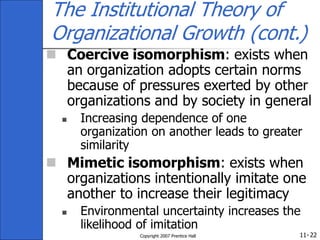 11-
Copyright 2007 Prentice Hall 22
The Institutional Theory of
Organizational Growth (cont.)
 Coercive isomorphism: exists when
an organization adopts certain norms
because of pressures exerted by other
organizations and by society in general
 Increasing dependence of one
organization on another leads to greater
similarity
 Mimetic isomorphism: exists when
organizations intentionally imitate one
another to increase their legitimacy
 Environmental uncertainty increases the
likelihood of imitation
 