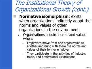 11-
Copyright 2007 Prentice Hall 23
The Institutional Theory of
Organizational Growth (cont.)
 Normative isomorphism: exists
when organizations indirectly adopt the
norms and values of other
organizations in the environment
 Organizations acquire norms and values
when:
 Employees move from one organization to
another and bring with them the norms and
values of their former employer
 They participate in the activities of industry,
trade, and professional associations
 