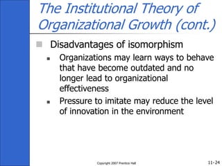 11-
Copyright 2007 Prentice Hall 24
The Institutional Theory of
Organizational Growth (cont.)
 Disadvantages of isomorphism
 Organizations may learn ways to behave
that have become outdated and no
longer lead to organizational
effectiveness
 Pressure to imitate may reduce the level
of innovation in the environment
 