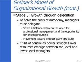 11-
Copyright 2007 Prentice Hall 27
Greiner’s Model of
Organizational Growth (cont.)
Stage 3: Growth through delegation
 To solve the crisis of autonomy, managers
must delegate
 Strike a balance between the need for
professional management and the opportunity
for entrepreneurship
 Movement toward product team structure
 Crisis of control as power struggles over
resources emerge between top-level and
lower-level managers
 