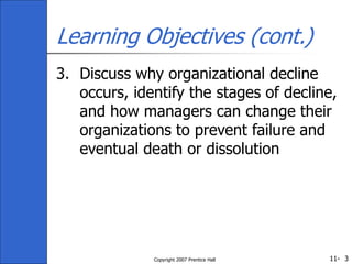11-
Copyright 2007 Prentice Hall 3
Learning Objectives (cont.)
3. Discuss why organizational decline
occurs, identify the stages of decline,
and how managers can change their
organizations to prevent failure and
eventual death or dissolution
 
