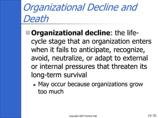 11-
Copyright 2007 Prentice Hall 31
Organizational Decline and
Death
Organizational decline: the life-
cycle stage that an organization enters
when it fails to anticipate, recognize,
avoid, neutralize, or adapt to external
or internal pressures that threaten its
long-term survival
 May occur because organizations grow
too much
 