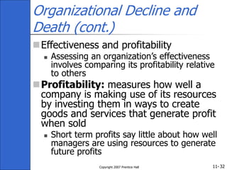 11-
Copyright 2007 Prentice Hall 32
Organizational Decline and
Death (cont.)
Effectiveness and profitability
 Assessing an organization’s effectiveness
involves comparing its profitability relative
to others
Profitability: measures how well a
company is making use of its resources
by investing them in ways to create
goods and services that generate profit
when sold
 Short term profits say little about how well
managers are using resources to generate
future profits
 