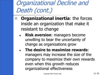 11-
Copyright 2007 Prentice Hall 35
Organizational Decline and
Death (cont.)
 Organizational inertia: the forces
inside an organization that make it
resistant to change
 Risk aversion: managers become
unwilling to bear the uncertainty of
change as organizations grow
 The desire to maximize rewards:
managers may increase the size of the
company to maximize their own rewards
even when this growth reduces
organizational effectiveness
 
