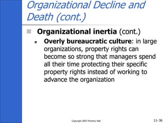 11-
Copyright 2007 Prentice Hall 36
Organizational Decline and
Death (cont.)
 Organizational inertia (cont.)
 Overly bureaucratic culture: in large
organizations, property rights can
become so strong that managers spend
all their time protecting their specific
property rights instead of working to
advance the organization
 