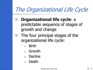 11-
Copyright 2007 Prentice Hall 4
The Organizational Life Cycle
 Organizational life cycle: a
predictable sequence of stages of
growth and change
 The four principal stages of the
organizational life cycle:
 Birth
 Growth
 Decline
 Death
 
