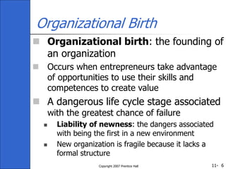 11-
Copyright 2007 Prentice Hall 6
Organizational Birth
 Organizational birth: the founding of
an organization
 Occurs when entrepreneurs take advantage
of opportunities to use their skills and
competences to create value
 A dangerous life cycle stage associated
with the greatest chance of failure
 Liability of newness: the dangers associated
with being the first in a new environment
 New organization is fragile because it lacks a
formal structure
 