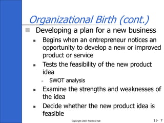 11-
Copyright 2007 Prentice Hall 7
Organizational Birth (cont.)
 Developing a plan for a new business
 Begins when an entrepreneur notices an
opportunity to develop a new or improved
product or service
 Tests the feasibility of the new product
idea
 SWOT analysis
 Examine the strengths and weaknesses of
the idea
 Decide whether the new product idea is
feasible
 