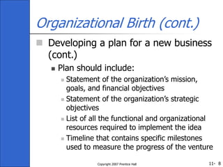 11-
Copyright 2007 Prentice Hall 8
Organizational Birth (cont.)
 Developing a plan for a new business
(cont.)
 Plan should include:
 Statement of the organization’s mission,
goals, and financial objectives
 Statement of the organization’s strategic
objectives
 List of all the functional and organizational
resources required to implement the idea
 Timeline that contains specific milestones
used to measure the progress of the venture
 