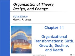 11-
Copyright 2007 Prentice Hall 1
Organizational Theory,
Design, and Change
Fifth Edition
Gareth R. Jones
Chapter 11
Organizational
Transformations: Birth,
Growth, Decline,
and Death
 