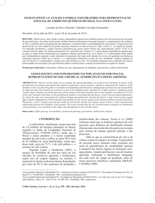 Coffee Science, Lavras, v. 11, n. 2, p. 195 - 203, abr./jun. 2016
Almeida, L. da S. et al.195GEOESTATÍSTICA E ANÁLISE FATORIAL EXPLORATÓRIA PARA REPRESENTAÇÃO
ESPACIAL DE ATRIBUTOS QUÍMICOS DO SOLO, NA CAFEICULTURA
Leandro da Silva Almeida¹, Ednaldo Carvalho Guimarães²
(Recebido: 08 de julho de 2015 ; aceito: 08 de dezembro de 2015)
RESUMO: Objetivou-se, neste estudo, avaliar a dependência espacial dos atributos químicos do solo por meio da associação
da geoestatísticas e da análise multivariada (Análise Fatorial Exploratória), buscando entender o comportamento dos atributos
no solo e contribuir para o planejamento das adubações, a produtividade e sustentabilidade da cafeicultura. O experimento foi
desenvolvido em uma malha de 63 pontos amostrais, disposto em uma lavoura de Coffea arabica L., na região de cerrado.
Foi realizada incialmente a análise fatorial exploratória que gerou quatro fatores que representaram, juntos, 97,05 % da
variação total dos dados. Na análise geoestatística foi verificado que os fatores 1 e 3 apresentaram dependência espacial, para
os quais os dados foram interpolados por krigagem ordinária (geoestatística). Já os fatores 2 e 4 apresentaram efeito pepita
puro (independência espacial) ,sendo realizada a interpolação dos dados pelo método do inverso do quadrado das distâncias
(estatística clássica). Sendo que os fatores 1 e 3 representam fortemente a acidez do solo, fertilidade e matéria orgânica do
solo. Os fatores 2 e 4 representam a relação entre estes atributos no solo. Os resultados mostraram que a utilização de técnicas
multivariadas em associação com geoestatística podem contribuir para o manejo da cafeicultura na região do cerrado.
Termos para indexação: Cafeicultura, atributos do solo, planejamento da adubação, geoestatistica, análise multivariada.
GEOSTATISTICS AND EXPLORATORY FACTOR ANALYSIS FOR SPACIAL
REPRESENTATION OF SOIL CHEMICALATTRIBUTES IN COFFEE GROWING
ABSTRACT:The objective of this study was to evaluate the spatial dependence on chemical soil attributes by means of the
geostatistical association and multivariate analysis (exploratory factor analysis), aiming to understand the behavior of the
attributes in the soil, thus being able to contribute to the planning of fertilization, seeking greater productivity and sustainability
of coffee growing. The research was carried in a grid of 63 sampling points, mounted on a Coffea arabica L. plantation in the
cerrado region. Initially was held exploratory factor analysis that generated four factors that together accounted for 97.05%
of the total variation of the data. In the geostatistical analysis it was found that the factors 1 and 3 showed spatial dependence,
for which the data were interpolated by ordinary kriging (geostatistical). Already the factors 2 and 4 showed pure nugget
effect (spatial independence) which held data interpolation by the inverse square of the distance method (classical statistics).
The factors 1 and 3 strongly represent the acidity of soil fertility and the soil organic matter. Factors 2 and 4 represent the
relationship between the attributes of the ground. The results showed that the use of multivariate techniques in combination
with geostatistics can contribute to the coffee crop management in the Cerrado region.
Index terms: Coffee growing, soil attributes, fertilization planning, geostatistics, multivariate analysis.
1 INTRODUÇÃO
A cafeicultura, atualmente, ocupa uma área
de 1,9 milhões de hectares plantados no Brasil,
segundo os dados da Companhia Nacional do
Abastecimento- CONAB (2015), sendo que o
Brasil é maior produtor e o maior exportador
mundial de café e deve colher, na safra 2015 mais
de 42 milhões de sacas beneficiadas, sendo que,
deste total, cerca de 73 % é de café arábica e o
restante de café conilon.
Segundo Lopes e Guilherme (2007), o
manejo da fertilidade do solo por meio do uso
eficiente de corretivos agrícolas e fertilizantes,
sejam eles de origem orgânica ou mineral, é
responsável, dentre osdiversosfatoresdeprodução,
por cerca de 50 % dos aumentos de produção e
1
Universidade Federal de Uberlândia/UFU - Instituto de Ciências Agrarias (ICIAG/UFU) - Rua Manoel Camargo da Cruz, 78
Sala103 A - 38.408-084 - Uberlândia - MG - almeidalean26@gmail.com
2
Universidade Federal de Uberlândia/UFU- Faculdade de Matemática (FAMAT/UFU) - Av. João Naves de Ávila, 2121 Campus
Santa Mônica - Bloco 1F - Sala 1F120 - 38.408-100 - Uberlândia -MG- ecg@ufu.br
produtividade das culturas. Souza et al. (2008)
reforçam ainda que os atributos químicos do solo
possuem uma dinâmica de distribuição bastante
diferenciada, decorrente das alterações provocadas
pelo sistema de manejo agrícola adotado e dos
processos.
Sabe-se que as características do solo e da
cultura variam no espaço e no tempo.Aagricultura
de precisão busca entender estas variações por
meio da quantificação da variabilidade espacial
e temporal dos fatores ligados às interações solo-
água-planta, visando aperfeiçoar o uso de insumos
agrícolas, realizando a distribuição adequada,
em cada setor do campo de produção, além de
trazer possíveis benefícios ambientais (MOLIN;
CASTRO, 2008).
 