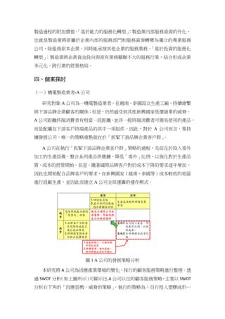 製造過程的附加價值。「基於能力的服務化轉型」：製造業內部服務資源的外化，
也就是製造業將原屬於企業內部的服務部門和服務資源轉變為獨立的專業服務
公司，除服務原本企業，同時能承接其他企業的服務業務。「基於投資的服務化
轉型」：製造業將企業資金投向與原有業務關聯不大的服務行業，結合形成企業
多元化、跨行業的經營格局。
四、個案探討
（一）機電製造業者-A 公司
研究對象 A 公司為一機電製造業者，在越南、泰國設立生產工廠，持續維繫
與下游品牌企業顧客的關係；但是，仍然感受到其他新興國家低價搶單的威脅。
A 公司距離終端消費者有相當一段距離，並非一般終端消費者可簡易使用的產品，
而是配屬在下游客戶終端產品的其中一項組件。因此，對於 A 公司而言，要持
續發展公司，唯一的策略重點就在於「抓緊下游品牌企業客戶群」。
A 公司在執行「抓緊下游品牌企業客戶群」策略的過程，先從在於投入委外
加工的生產設備，整合系列產品供應鏈，降低「委外」比例，以強化對於生產品
質、成本的控管開始。但是，隨著國際品牌客戶對於成本下降的要求逐年增加，
因此也開始配合品牌客戶的要求，在新興國家（越南、泰國等）成本較低的地區
進行設廠生產，並因此而建立 A 公司全球運籌的運作模式。
圖 1 A 公司的發展策略分析
本研究將 A 公司為因應產業環境的變化，採行的顧客服務策略進行整理。透
過 SWOT 分析（如上圖所示）可顯示出 A 公司以往的顧客服務策略，主要以 SWOT
分析右下角的「因應弱勢、威脅的策略」，執行的策略為：自行投入塑膠成形…
 