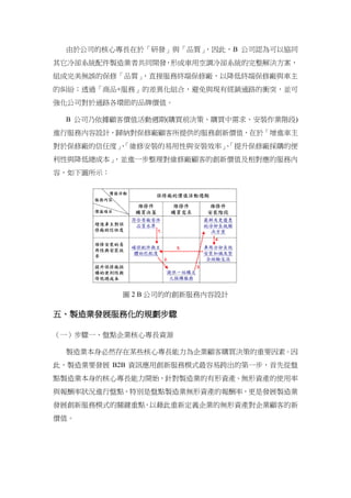 由於公司的核心專長在於「研發」與「品質」，因此，B 公司認為可以協同
其它冷卻系統配件製造業者共同開發，形成車用空調冷卻系統的完整解決方案，
組成完美無誤的保修「品質」，直接服務終端保修廠，以降低終端保修廠與車主
的糾紛；透過「商品+服務」的差異化組合，避免與現有經銷通路的衝突，並可
強化公司對於通路各環節的品牌價值。
B 公司乃依據顧客價值活動週期(購買前決策、購買中需求、安裝作業階段)
進行服務內容設計，歸納對保修廠顧客所提供的服務創新價值，在於「增進車主
對於保修廠的信任度」、「維修安裝的易用性與安裝效率」、「提升保修廠採購的便
利性與降低總成本」，並進一步整理對維修廠顧客的創新價值及相對應的服務內
容，如下圖所示：
圖 2 B 公司的的創新服務內容設計
五、製造業發展服務化的規劃步驟
（一）步驟一、盤點企業核心專長資源
製造業本身必然存在某些核心專長能力為企業顧客購買決策的重要因素。因
此，製造業要發展 B2B 資訊應用創新服務模式最容易跨出的第一步，首先從盤
點製造業本身的核心專長能力開始，針對製造業的有形資產、無形資產的使用率
與報酬率狀況進行盤點，特別是盤點製造業無形資產的報酬率，更是發展製造業
發展創新服務模式的關鍵重點，以藉此重新定義企業的無形資產對企業顧客的新
價值。
 