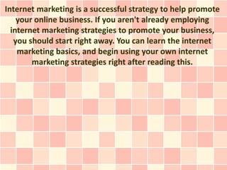 Internet marketing is a successful strategy to help promote
    your online business. If you aren't already employing
  internet marketing strategies to promote your business,
   you should start right away. You can learn the internet
    marketing basics, and begin using your own internet
        marketing strategies right after reading this.
 