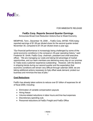 FOR IMMEDIATE RELEASE

          FedEx Corp. Reports Second Quarter Earnings
       Announces Broad Cost Reduction Actions Due to Weak Economy

MEMPHIS, Tenn., December 18, 2008 ... FedEx Corp. (NYSE: FDX) today
reported earnings of $1.58 per diluted share for the second quarter ended
November 30, compared to $1.54 per diluted share a year ago.

“Our financial performance is increasingly being challenged by some of the
worst economic conditions in the company’s 35-year operating history,” said
Frederick W. Smith, FedEx Corp. chairman, president and chief executive
officer. “We are managing our costs and taking full advantage of market
opportunities, and our team members are delivering every day on our promise
to ‘make every customer experience outstanding’. However, with the decline
in shipping trends during our second quarter and the expectation that
economic conditions will remain very difficult through calendar 2009, we are
taking additional actions necessary to help offset weak demand, protect our
business and minimize the loss of jobs.”

Cost Reductions

FedEx has already taken actions to reduce over $1 billion of expenses for all
of fiscal 2009, including:

   •   Elimination of variable compensation payouts
   •   Hiring freeze
   •   Volume-related reductions in labor hours and line-haul expenses
   •   Discretionary spending cuts
   •   Personnel reductions at FedEx Freight and FedEx Office




                                   - more -
                                      1
 